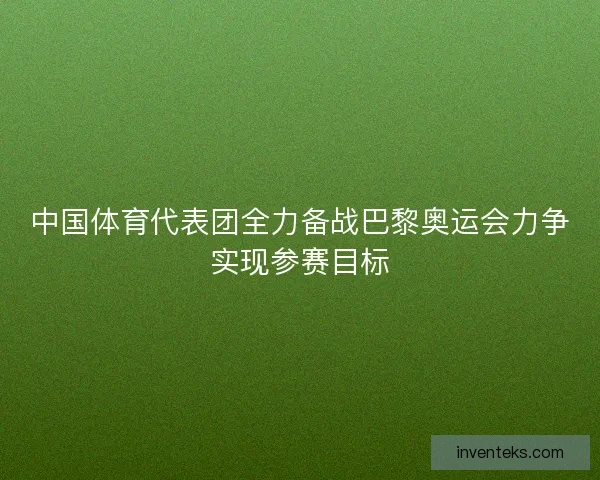 中国体育代表团全力备战巴黎奥运会力争实现参赛目标